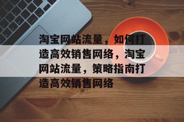 淘宝网站流量,如何打造高效销售网络,淘宝网站流量,策略指南打造高效销售网络 淘宝网站流量,如何打造高效销售网络,淘宝网站流量,策略指南打造高效销售网络