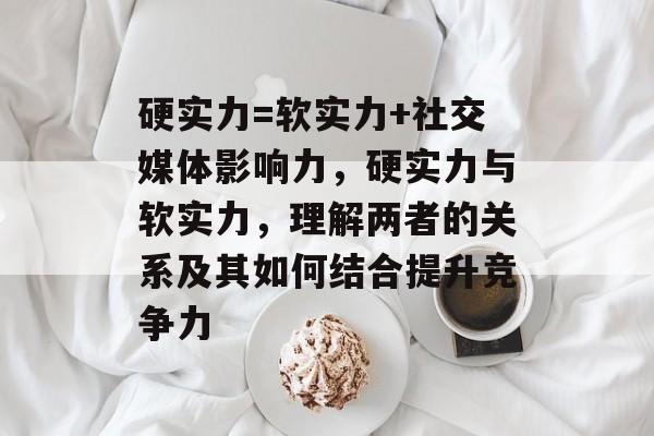 硬实力=软实力+社交媒体影响力，硬实力与软实力，理解两者的关系及其如何结合提升竞争力