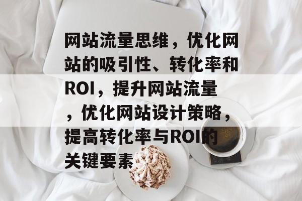 网站流量思维,优化网站的吸引性、转化率和ROI,提升网站流量,优化网站设计策略,提高转化率与ROI的关键要素 网站流量思维,优化网站的吸引性、转化率和ROI,提升网站流量,优化网站设计策略,提高转化率与ROI的关键要素