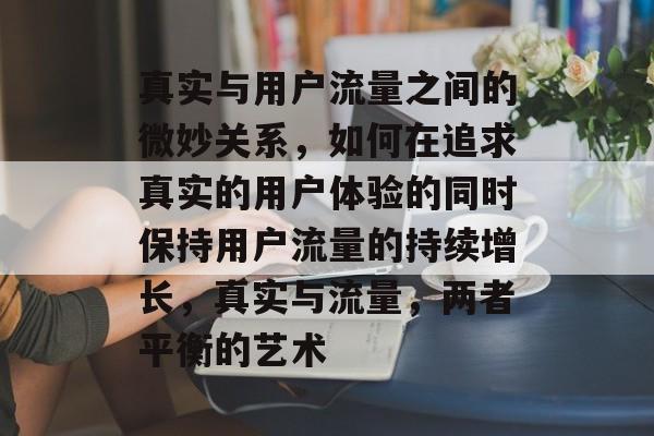 真实与用户流量之间的微妙关系，如何在追求真实的用户体验的同时保持用户流量的持续增长，真实与流量，两者平衡的艺术
