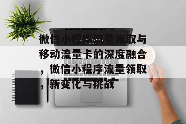 微信小程序流量领取与移动流量卡的深度融合,微信小程序流量领取,新变化与挑战 微信小程序流量领取与移动流量卡的深度融合,微信小程序流量领取,新变化与挑战