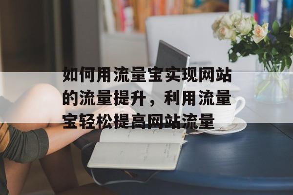 如何用流量宝实现网站的流量提升,利用流量宝轻松提高网站流量 如何用流量宝实现网站的流量提升,利用流量宝轻松提高网站流量