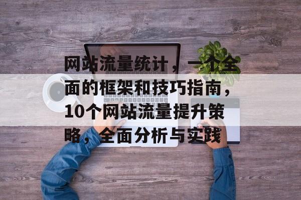网站流量统计,一个全面的框架和技巧指南,10个网站流量提升策略,全面分析与实践 网站流量统计,一个全面的框架和技巧指南,10个网站流量提升策略,全面分析与实践