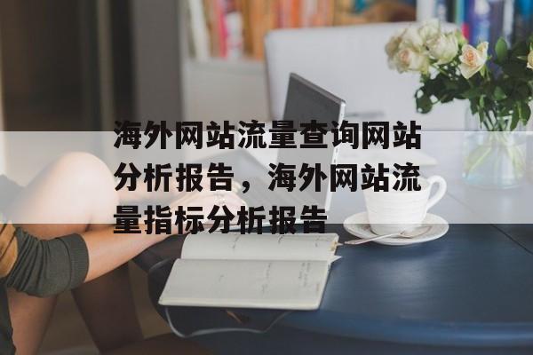 海外网站流量查询网站分析报告,海外网站流量指标分析报告 海外网站流量查询网站分析报告,海外网站流量指标分析报告