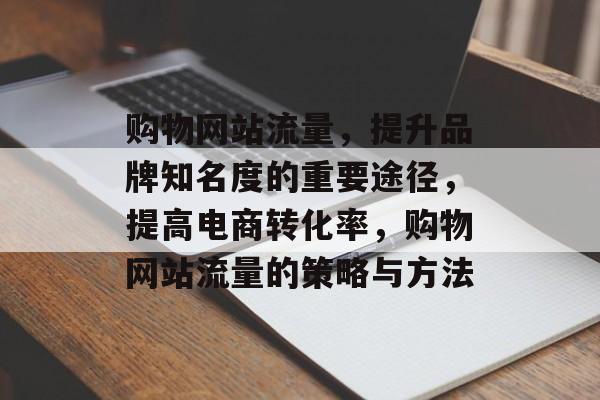 购物网站流量，提升品牌知名度的重要途径，提高电商转化率，购物网站流量的策略与方法