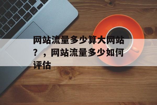 网站流量多少算大网站?,网站流量多少如何评估 网站流量多少算大网站?,网站流量多少如何评估