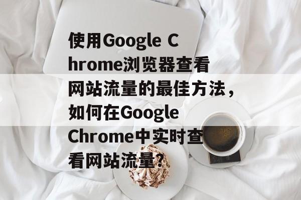 使用Google Chrome浏览器查看网站流量的最佳方法,如何在Google Chrome中实时查看网站流量? 使用Google Chrome浏览器查看网站流量的最佳方法,如何在Google Chrome中实时查看网站流量?