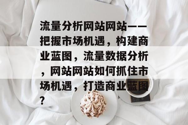 流量分析网站网站——把握市场机遇,构建商业蓝图,流量数据分析,网站网站如何抓住市场机遇,打造商业蓝图? 流量分析网站网站——把握市场机遇,构建商业蓝图,流量数据分析,网站网站如何抓住市场机遇,打造商业蓝图?