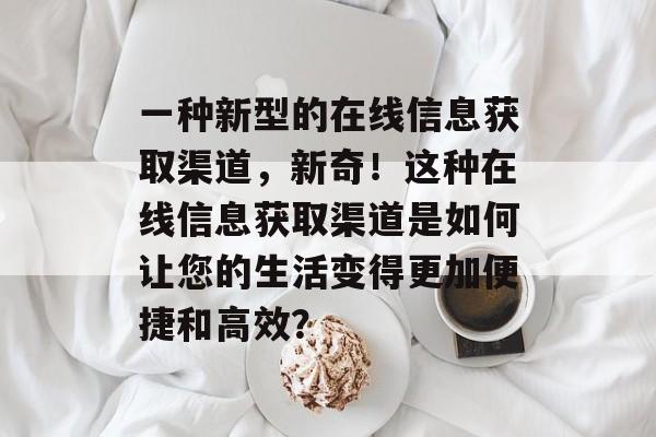 一种新型的在线信息获取渠道，新奇！这种在线信息获取渠道是如何让您的生活变得更加便捷和高效？