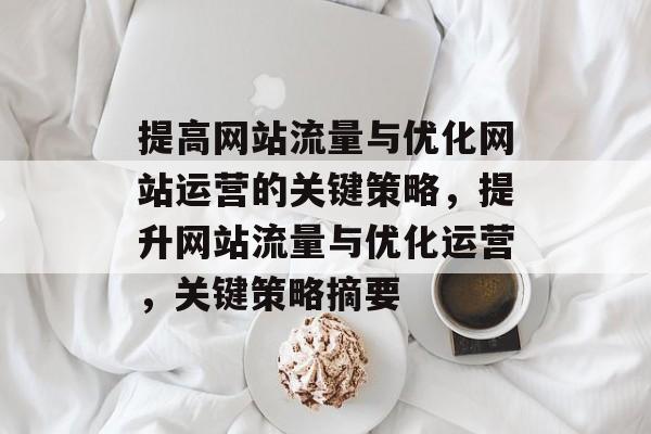 提高网站流量与优化网站运营的关键策略,提升网站流量与优化运营,关键策略摘要 提高网站流量与优化网站运营的关键策略,提升网站流量与优化运营,关键策略摘要