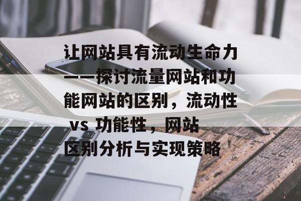 让网站具有流动生命力——探讨流量网站和功能网站的区别,流动性 vs 功能性,网站区别分析与实现策略 让网站具有流动生命力——探讨流量网站和功能网站的区别,流动性 vs 功能性,网站区别分析与实现策略