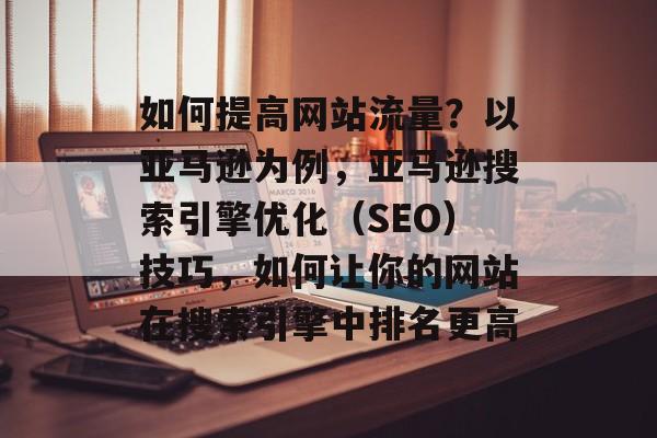 如何提高网站流量?以亚马逊为例,亚马逊搜索引擎优化(SEO)技巧,如何让你的网站在搜索引擎中排名更高 如何提高网站流量?以亚马逊为例,亚马逊搜索引擎优化(SEO)技巧,如何让你的网站在搜索引擎中排名更高