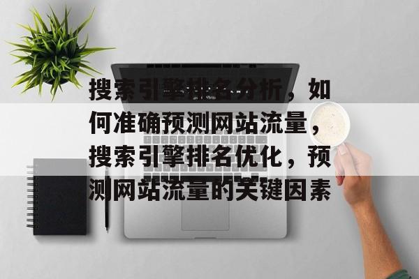搜索引擎排名分析,如何准确预测网站流量,搜索引擎排名优化,预测网站流量的关键因素 搜索引擎排名分析,如何准确预测网站流量,搜索引擎排名优化,预测网站流量的关键因素