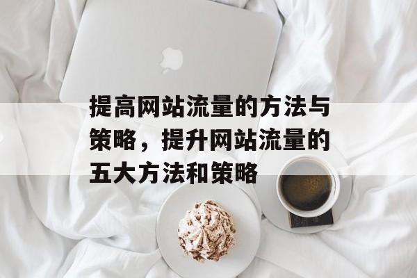 提高网站流量的方法与策略，提升网站流量的五大方法和策略