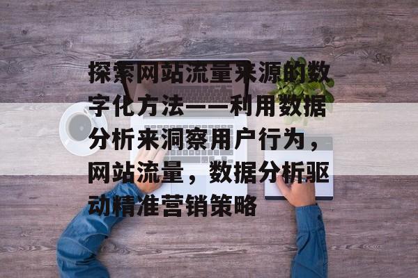 探索网站流量来源的数字化方法——利用数据分析来洞察用户行为,网站流量,数据分析驱动精准营销策略 探索网站流量来源的数字化方法——利用数据分析来洞察用户行为,网站流量,数据分析驱动精准营销策略