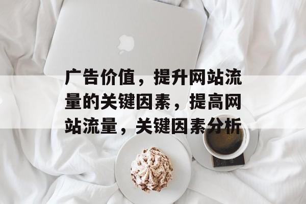 广告价值,提升网站流量的关键因素,提高网站流量,关键因素分析 广告价值,提升网站流量的关键因素,提高网站流量,关键因素分析