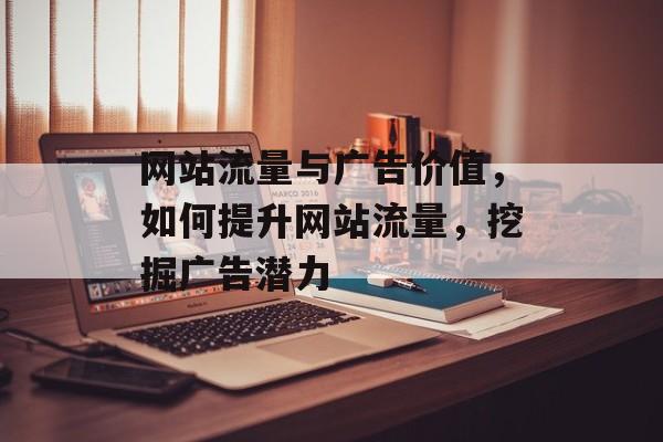 网站流量与广告价值,如何提升网站流量,挖掘广告潜力 网站流量与广告价值,如何提升网站流量,挖掘广告潜力