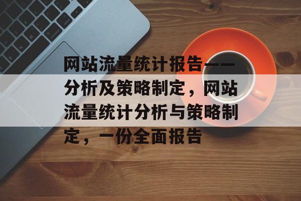 网站流量统计报告——分析及策略制定,网站流量统计分析与策略制定,一份全面报告 网站流量统计报告——分析及策略制定,网站流量统计分析与策略制定,一份全面报告