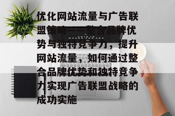 优化网站流量与广告联盟策略——整合品牌优势与独特竞争力,提升网站流量,如何通过整合品牌优势和独特竞争力实现广告联盟战略的成功实施 优化网站流量与广告联盟策略——整合品牌优势与独特竞争力,提升网站流量,如何通过整合品牌优势和独特竞争力实现广告联盟战略的成功实施