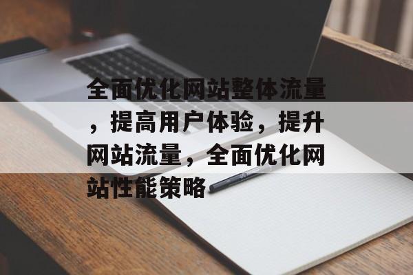 全面优化网站整体流量,提高用户体验,提升网站流量,全面优化网站性能策略 全面优化网站整体流量,提高用户体验,提升网站流量,全面优化网站性能策略