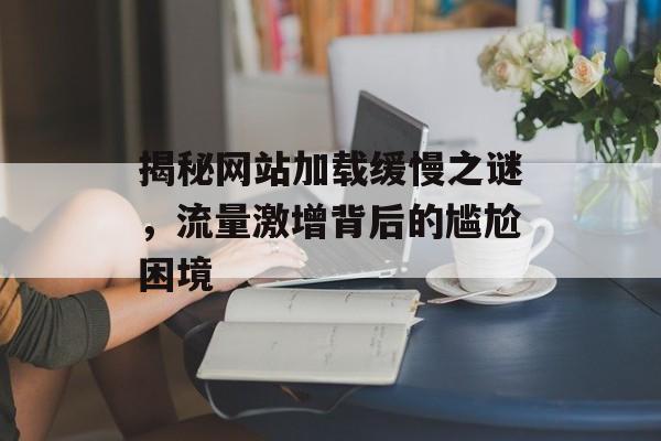 揭秘网站加载缓慢之谜,流量激增背后的尴尬困境 揭秘网站加载缓慢之谜,流量激增背后的尴尬困境