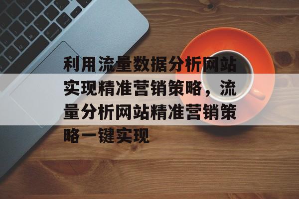 利用流量数据分析网站实现精准营销策略,流量分析网站精准营销策略一键实现 利用流量数据分析网站实现精准营销策略,流量分析网站精准营销策略一键实现