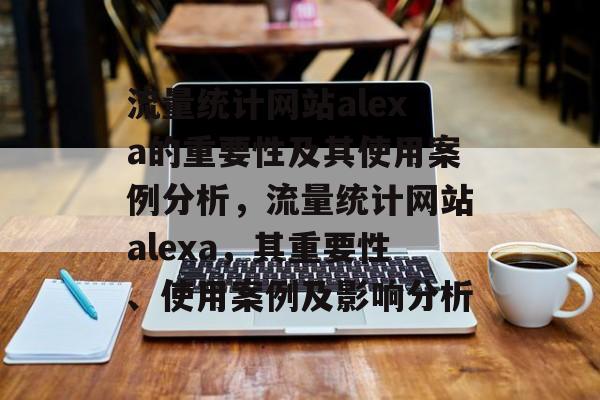 流量统计网站alexa的重要性及其使用案例分析,流量统计网站alexa,其重要性、使用案例及影响分析 流量统计网站alexa的重要性及其使用案例分析,流量统计网站alexa,其重要性、使用案例及影响分析