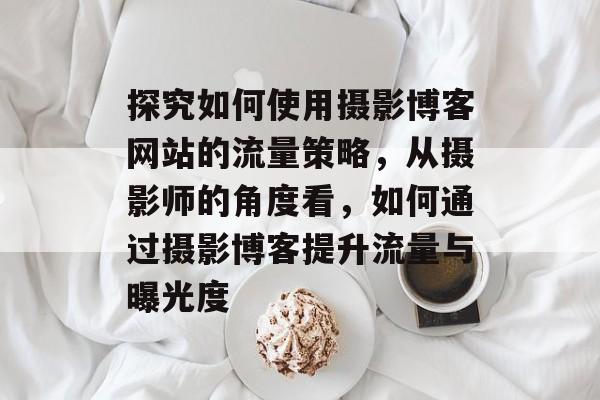 探究如何使用摄影博客网站的流量策略,从摄影师的角度看,如何通过摄影博客提升流量与曝光度 探究如何使用摄影博客网站的流量策略,从摄影师的角度看,如何通过摄影博客提升流量与曝光度