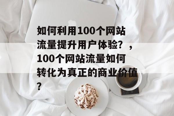 如何利用100个网站流量提升用户体验?,100个网站流量如何转化为真正的商业价值? 如何利用100个网站流量提升用户体验?,100个网站流量如何转化为真正的商业价值?