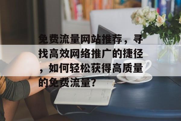 免费流量网站推荐,寻找高效网络推广的捷径,如何轻松获得高质量的免费流量? 免费流量网站推荐,寻找高效网络推广的捷径,如何轻松获得高质量的免费流量?