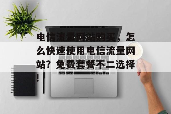 电信流量网站购买,怎么快速使用电信流量网站?免费套餐不二选择! 电信流量网站购买,怎么快速使用电信流量网站?免费套餐不二选择!