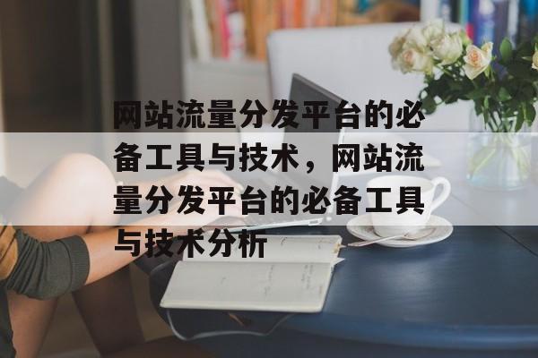 网站流量分发平台的必备工具与技术,网站流量分发平台的必备工具与技术分析 网站流量分发平台的必备工具与技术,网站流量分发平台的必备工具与技术分析
