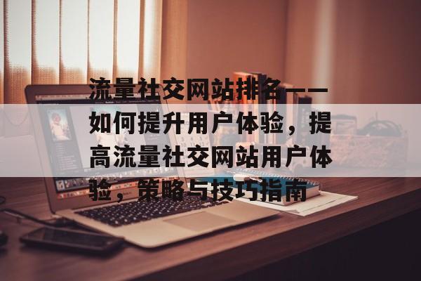 流量社交网站排名——如何提升用户体验,提高流量社交网站用户体验,策略与技巧指南 流量社交网站排名——如何提升用户体验,提高流量社交网站用户体验,策略与技巧指南