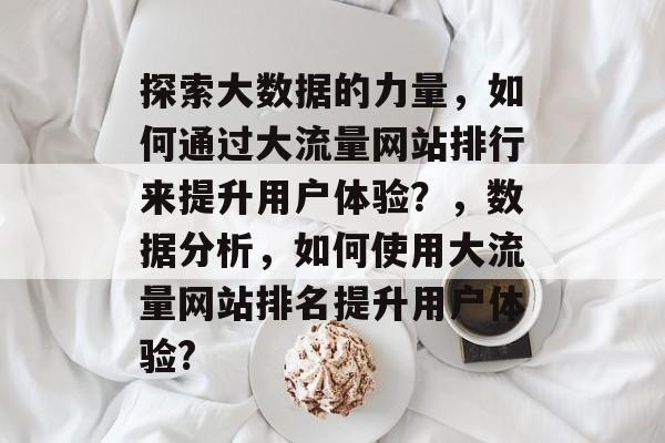 探索大数据的力量,如何通过大流量网站排行来提升用户体验?,数据分析,如何使用大流量网站排名提升用户体验? 探索大数据的力量,如何通过大流量网站排行来提升用户体验?,数据分析,如何使用大流量网站排名提升用户体验?