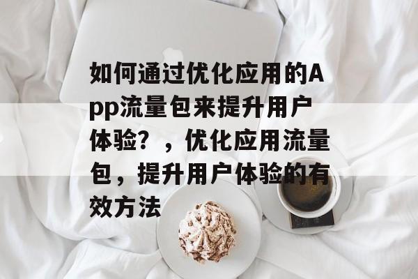 如何通过优化应用的App流量包来提升用户体验?,优化应用流量包,提升用户体验的有效方法 如何通过优化应用的App流量包来提升用户体验?,优化应用流量包,提升用户体验的有效方法