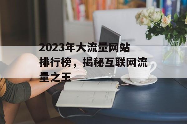 2023年大流量网站排行榜,揭秘互联网流量之王 2023年大流量网站排行榜,揭秘互联网流量之王