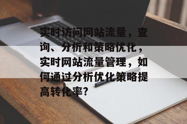 实时访问网站流量,查询、分析和策略优化,实时网站流量管理,如何通过分析优化策略提高转化率? 实时访问网站流量,查询、分析和策略优化,实时网站流量管理,如何通过分析优化策略提高转化率?
