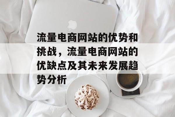 流量电商网站的优势和挑战,流量电商网站的优缺点及其未来发展趋势分析 流量电商网站的优势和挑战,流量电商网站的优缺点及其未来发展趋势分析