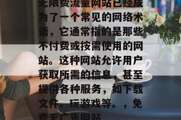 无限费流量网站已经成为了一个常见的网络术语,它通常指的是那些不付费或按需使用的网站。这种网站允许用户获取所需的信息,甚至提供各种服务,如下载文件、玩游戏等。,免费无广告网站 无限费流量网站已经成为了一个常见的网络术语,它通常指的是那些不付费或按需使用的网站。这种网站允许用户获取所需的信息,甚至提供各种服务,如下载文件、玩游戏等。,免费无广告网站