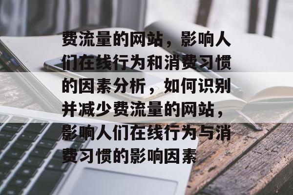 费流量的网站,影响人们在线行为和消费习惯的因素分析,如何识别并减少费流量的网站,影响人们在线行为与消费习惯的影响因素 费流量的网站,影响人们在线行为和消费习惯的因素分析,如何识别并减少费流量的网站,影响人们在线行为与消费习惯的影响因素