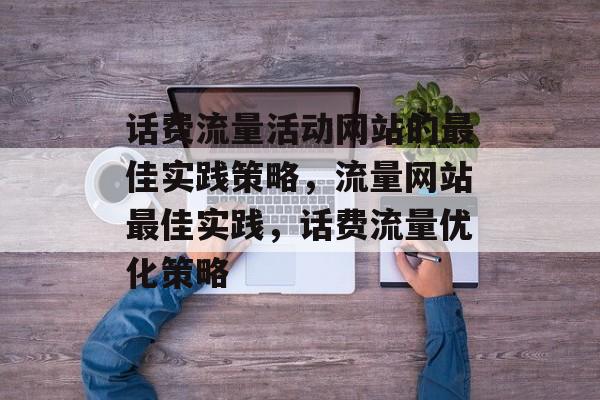 话费流量活动网站的最佳实践策略,流量网站最佳实践,话费流量优化策略 话费流量活动网站的最佳实践策略,流量网站最佳实践,话费流量优化策略