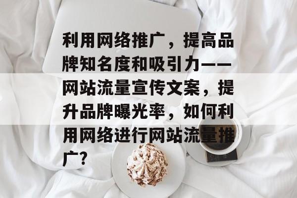 利用网络推广,提高品牌知名度和吸引力——网站流量宣传文案,提升品牌曝光率,如何利用网络进行网站流量推广? 利用网络推广,提高品牌知名度和吸引力——网站流量宣传文案,提升品牌曝光率,如何利用网络进行网站流量推广?