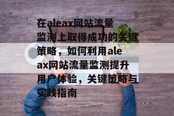 在aleax网站流量监测上取得成功的关键策略,如何利用aleax网站流量监测提升用户体验,关键策略与实践指南 在aleax网站流量监测上取得成功的关键策略,如何利用aleax网站流量监测提升用户体验,关键策略与实践指南