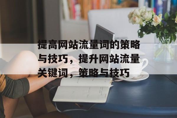 提高网站流量词的策略与技巧,提升网站流量关键词,策略与技巧 提高网站流量词的策略与技巧,提升网站流量关键词,策略与技巧