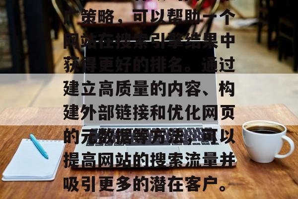 SEO(搜索引擎优化)是一种有效的网络推广策略,可以帮助一个网站在搜索引擎结果中获得更好的排名。通过建立高质量的内容、构建外部链接和优化网页的元数据等方法,可以提高网站的搜索流量并吸引更多的潜在客户。,SEO策略,提升网站排名与流量 SEO(搜索引擎优化)是一种有效的网络推广策略,可以帮助一个网站在搜索引擎结果中获得更好的排名。通过建立高质量的内容、构建外部链接和优化网页的元数据等方法,可以提高网站的搜索流量并吸引更多的潜在客户。,SEO策略,提升网站排名与流量