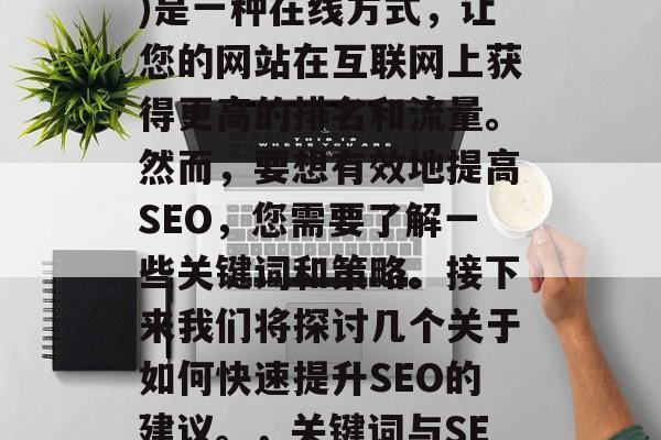 SEO(搜索引擎优化)是一种在线方式,让您的网站在互联网上获得更高的排名和流量。然而,要想有效地提高SEO,您需要了解一些关键词和策略。接下来我们将探讨几个关于如何快速提升SEO的建议。,关键词与SEO,一个全面指南 SEO(搜索引擎优化)是一种在线方式,让您的网站在互联网上获得更高的排名和流量。然而,要想有效地提高SEO,您需要了解一些关键词和策略。接下来我们将探讨几个关于如何快速提升SEO的建议。,关键词与SEO,一个全面指南
