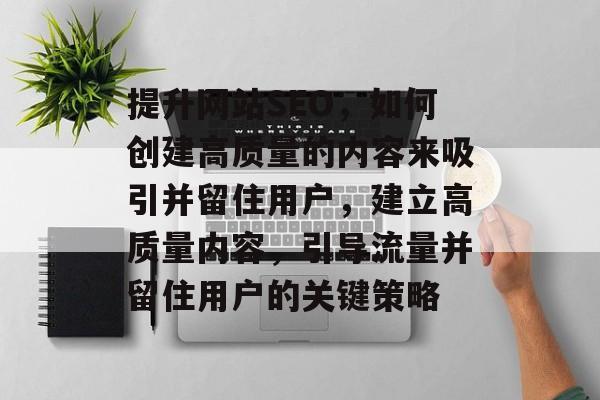 提升网站SEO,如何创建高质量的内容来吸引并留住用户,建立高质量内容,引导流量并留住用户的关键策略 提升网站SEO,如何创建高质量的内容来吸引并留住用户,建立高质量内容,引导流量并留住用户的关键策略