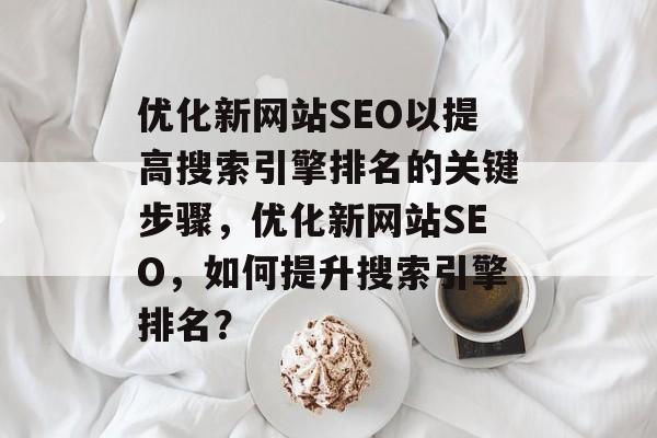 优化新网站SEO以提高搜索引擎排名的关键步骤,优化新网站SEO,如何提升搜索引擎排名? 优化新网站SEO以提高搜索引擎排名的关键步骤,优化新网站SEO,如何提升搜索引擎排名?