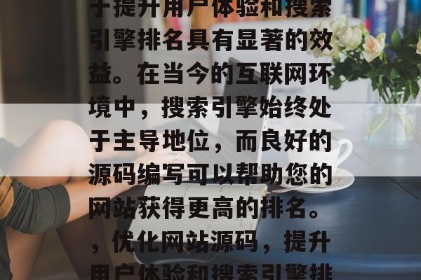SEO优化网站源码对于提升用户体验和搜索引擎排名具有显著的效益。在当今的互联网环境中,搜索引擎始终处于主导地位,而良好的源码编写可以帮助您的网站获得更高的排名。,优化网站源码,提升用户体验和搜索引擎排名的关键 SEO优化网站源码对于提升用户体验和搜索引擎排名具有显著的效益。在当今的互联网环境中,搜索引擎始终处于主导地位,而良好的源码编写可以帮助您的网站获得更高的排名。,优化网站源码,提升用户体验和搜索引擎排名的关键