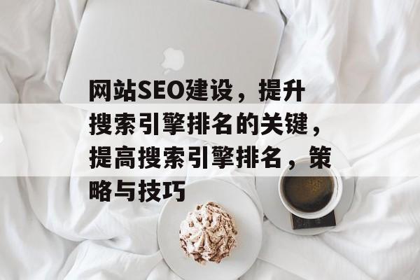 网站SEO建设,提升搜索引擎排名的关键,提高搜索引擎排名,策略与技巧 网站SEO建设,提升搜索引擎排名的关键,提高搜索引擎排名,策略与技巧